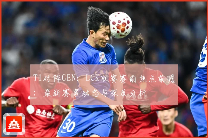 T1对阵GEN：LCK联赛赛前焦点前瞻：最新赛事动态与深度分析