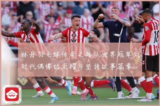 林丹羽毛球传奇之路从世界冠军到时代偶像的荣耀与坚持故事篇章：最新赛事动态与深度分析