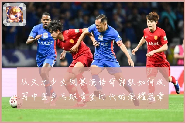 从天才少女到赛场传奇郭跃如何改写中国乒乓球黄金时代的荣耀篇章解析：最新赛事动态与深度分析