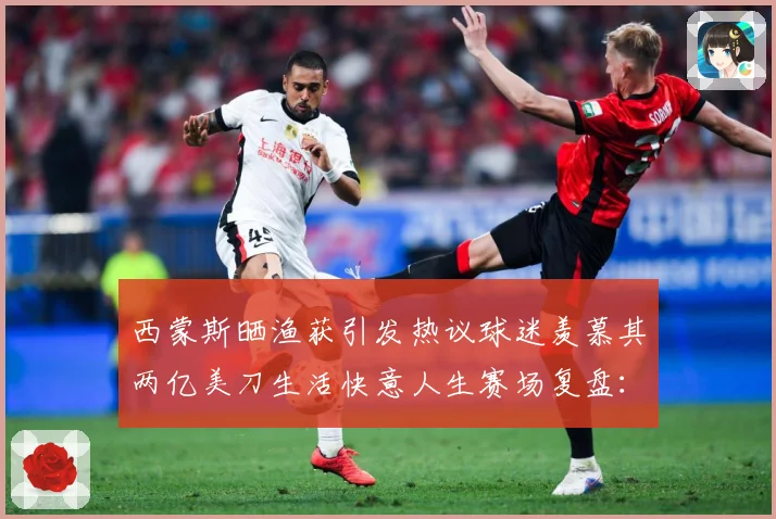 西蒙斯晒渔获引发热议球迷羡慕其两亿美刀生活快意人生赛场复盘：最新赛事动态与深度分析