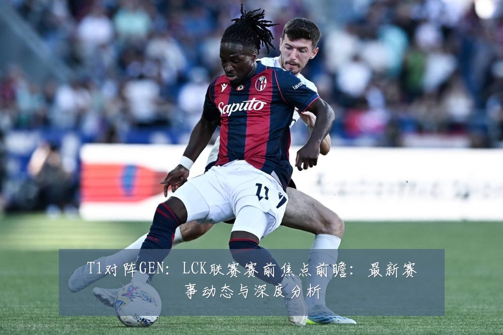 T1对阵GEN:LCK联赛赛前焦点前瞻:最新赛事动态与深度分析