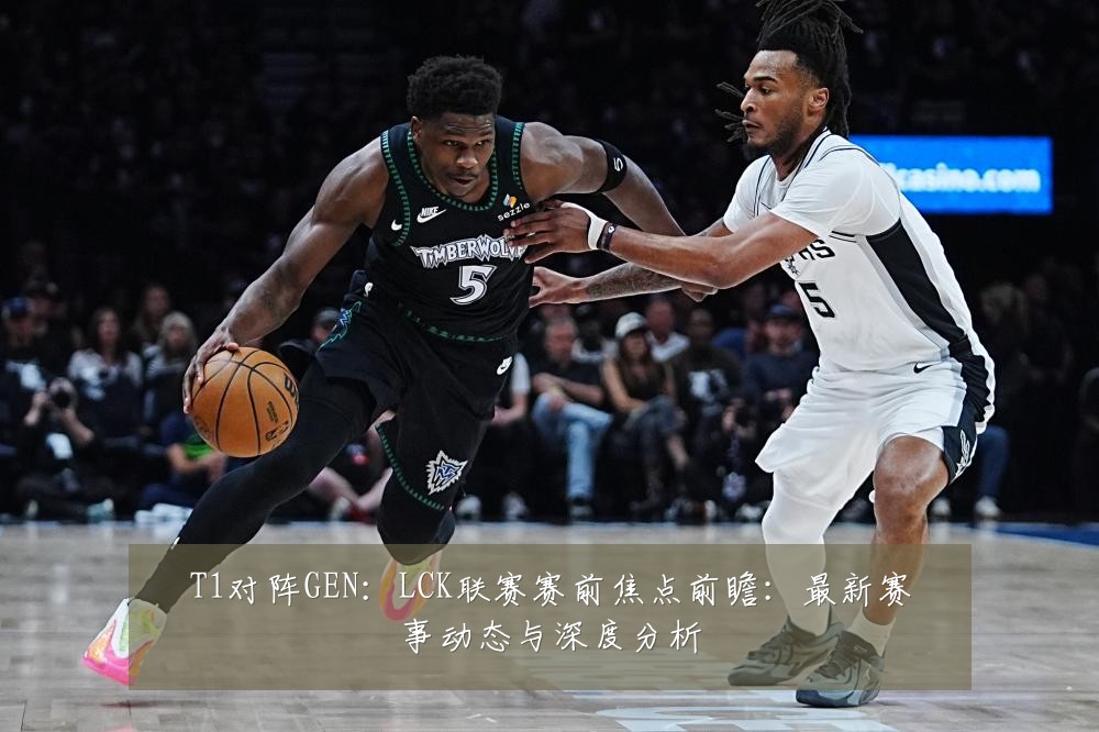 T1对阵GEN:LCK联赛赛前焦点前瞻:最新赛事动态与深度分析