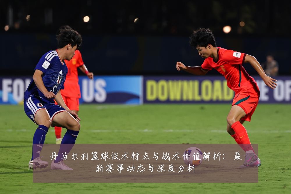 丹马尔利篮球技术特点与战术价值解析：最新赛事动态与深度分析