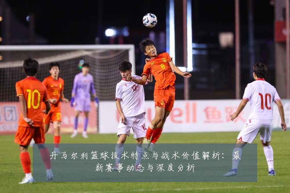 丹马尔利篮球技术特点与战术价值解析：最新赛事动态与深度分析