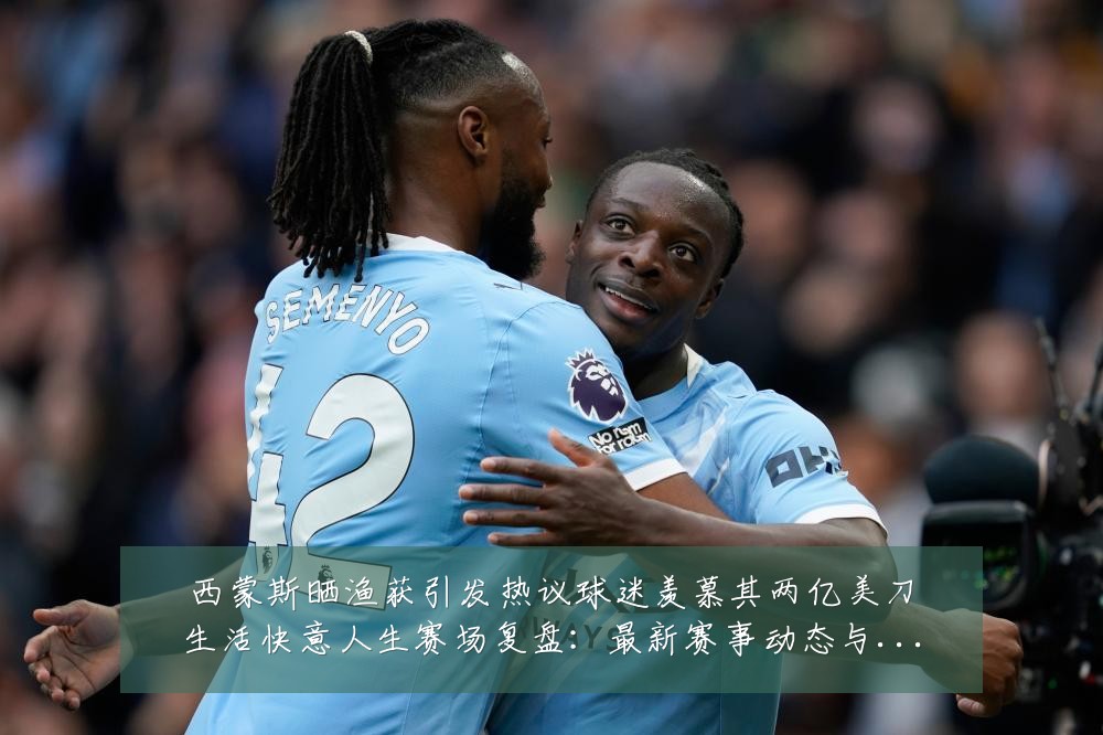 西蒙斯晒渔获引发热议球迷羡慕其两亿美刀生活快意人生赛场复盘：最新赛事动态与深度分析